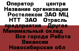 Оператор Call-центра › Название организации ­ Ростелеком ЗАО МЦ НТТ, ЗАО › Отрасль предприятия ­ Другое › Минимальный оклад ­ 17 000 - Все города Работа » Вакансии   . Новосибирская обл.,Новосибирск г.